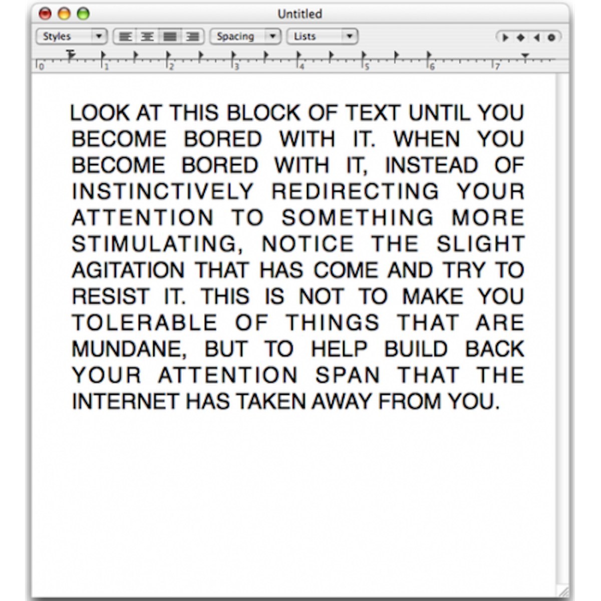 a screenshot of the notepad app with a solid block of all-caps text that says:'LOOK AT THIS BLOCK OF TEXT UNTIL YOU BECOME BORED WITH IT. WHEN YOU BECOME BORED WITH IT, INSTEAD OF INSTINCTIVELY REDIRECTING YOUR ATTENTION TO SOMETHING MORE STIMULATING, NOTICE THE SLIGHT AGITATION THAT HAS COME AND TRY TO RESIST IT. THIS IS NOT TO MAKE YOU TOLERABLE OF THINGS THAT ARE MUNDANE, BUT TO HELP BUILD BACK YOUR ATTENTION SPAN THAT THE INTERNET HAS TAKEN AWAY FROM YOU.' This is a quote / art piece / writing by David Horvitz.